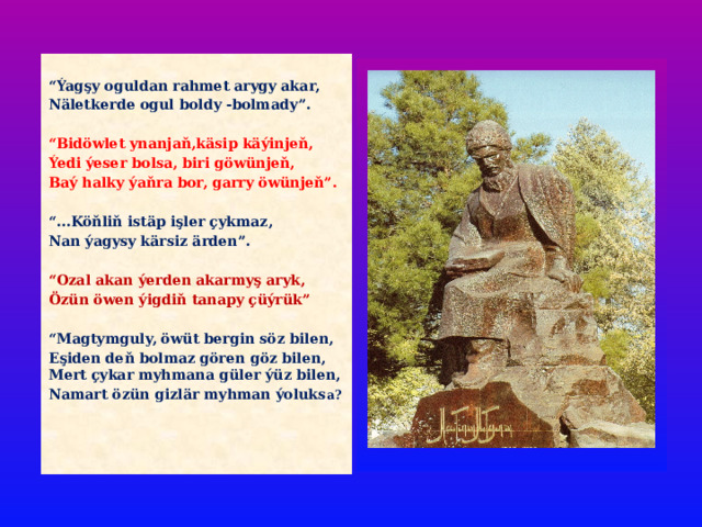  “ Ýagşy oguldan rahmet arygy akar, Näletkerde ogul boldy -bolmady”.  “ Bidöwlet ynanjaň,käsip käýinjeň, Ýedi ýeser bolsa, biri göwünjeň, Baý halky ýaňra bor, garry öwünjeň”.  “ ...Köňliň istäp işler çykmaz, Nan ýagysy kärsiz ärden”.  “ Ozal akan ýerden akarmyş aryk, Özün öwen ýigdiň tanapy çüýrük”  “ Magtymguly, öwüt bergin söz bilen, Eşiden deň bolmaz gören göz bilen, Mert çykar myhmana güler ýüz bilen, Namart özün gizlär myhman ýoluks a?  