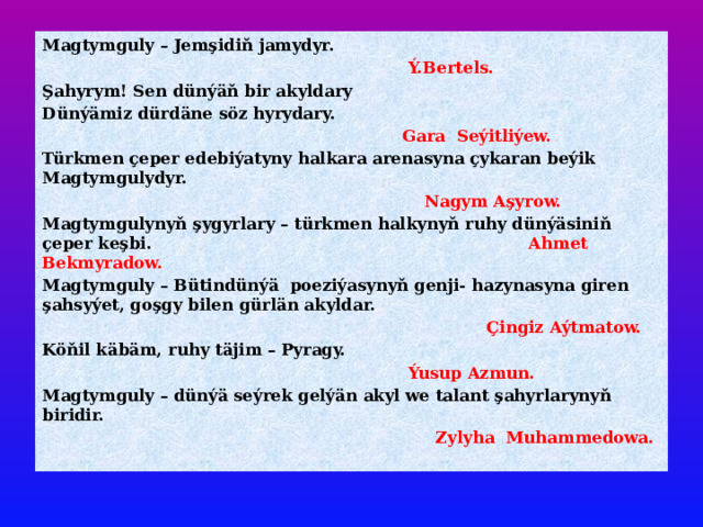 Magtymguly – Jemşidiň jamydyr.  Ý.Bertels. Şahyrym! Sen dünýäň bir akyldary Dünýämiz dürdäne söz hyrydary.  Gara Seýitliýew. Türkmen çeper edebiýatyny halkara arenasyna çykaran beýik Magtymgulydyr.  Nagym Aşyrow. Magtymgulynyň şygyrlary – türkmen halkynyň ruhy dünýäsiniň çeper keşbi. Ahmet Bekmyradow. Magtymguly – Bütindünýä poeziýasynyň genji- hazynasyna giren şahsyýet, goşgy bilen gürlän akyldar.  Çingiz Aýtmatow. Köňil käbäm, ruhy täjim – Pyragy.  Ýusup Azmun. Magtymguly – dünýä seýrek gelýän akyl we talant şahyrlarynyň biridir.  Zylyha Muhammedowa. 