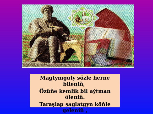 Magtymguly sözle herne bileniň, Özüňe kemlik bil aýtman öleniň. Taraşlap şaglatgyn köňle geleniň , Senden soňkulara ýadygär bolar. 