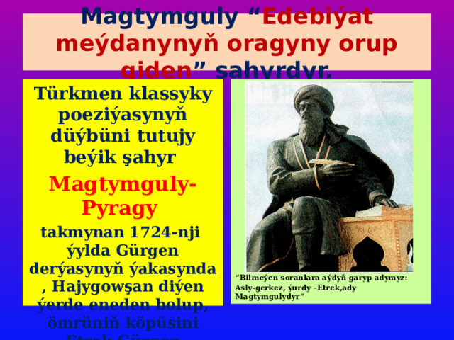 Magtymguly “ Edebiýat meýdanynyň oragyny orup giden ” şahyrdyr. Türkmen klassyky poeziýasynyň düýbüni tutujy beýik şahyr Magtymguly-Pyragy takmynan 1724-nji ýylda Gürgen derýasynyň ýakasynda , Hajygowşan diýen ýerde eneden bolup, ömrüniň köpüsini Etrek-Gürgen sebitlerinde geçirýär . “ Bilmeýen soranlara aýdyň garyp adymyz: Asly-gerkez, ýurdy –Etrek,ady Magtymgulydyr” 