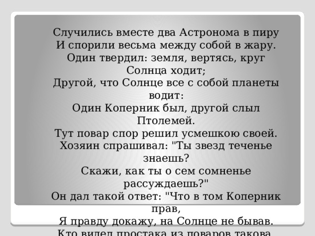 Случились вместе два Астронома в пиру И спорили весьма между собой в жару. Один твердил: земля, вертясь, круг Солнца ходит; Другой, что Солнце все с собой планеты водит: Один Коперник был, другой слыл Птолемей. Тут повар спор решил усмешкою своей. Хозяин спрашивал: 