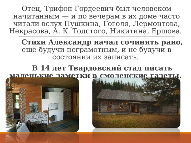 Отец, Трифон Гордеевич был человеком начитанным — и по вечерам в их доме часто читали вслух Пушкина, Гоголя, Лермонтова, Некрасова, А. К. Толстого, Никитина, Ершова.  Стихи Александр начал сочинять рано, ещё будучи неграмотным, и не будучи в состоянии их записать.  В 14 лет Твардовский стал писать маленькие заметки в смоленские газеты.  