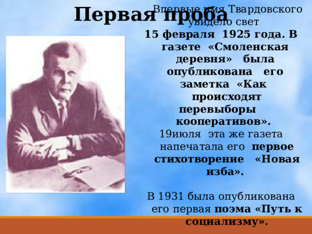 Первая проба  Впервые имя Твардовского увидело свет 15 февраля 1925 года. В газете «Смоленская деревня» была опубликована его заметка «Как происходят перевыборы кооперативов». июля эта же газета напечатала его первое стихотворение «Новая изба».  В 1931 была опубликована его первая поэма «Путь к социализму». 