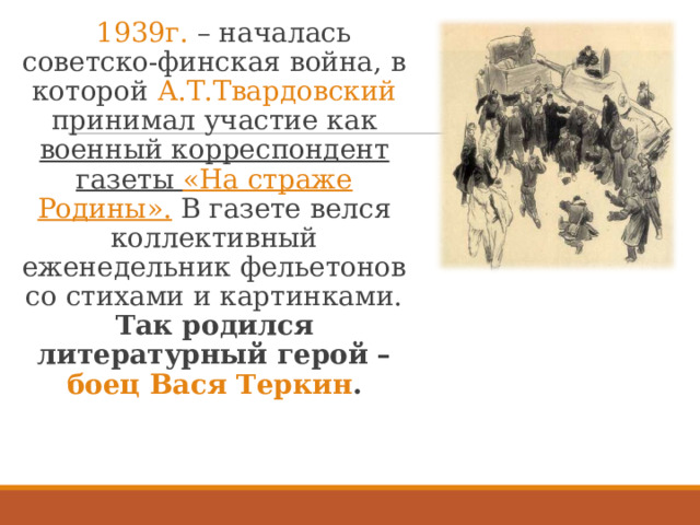  1939г. – началась советско-финская война, в которой А.Т.Твардовский принимал участие как военный корреспондент газеты «На страже Родины». В газете велся коллективный еженедельник фельетонов со стихами и картинками. Так родился литературный герой – боец Вася Теркин . 