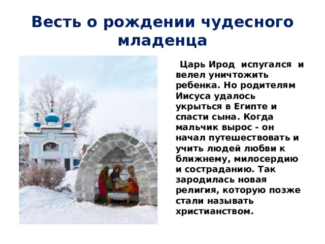 Весть о рождении чудесного младенца  Царь Ирод испугался и велел уничтожить ребенка. Но родителям Иисуса удалось укрыться в Египте и спасти сына. Когда мальчик вырос - он начал путешествовать и учить людей любви к ближнему, милосердию и состраданию. Так зародилась новая религия, которую позже стали называть христианством. 
