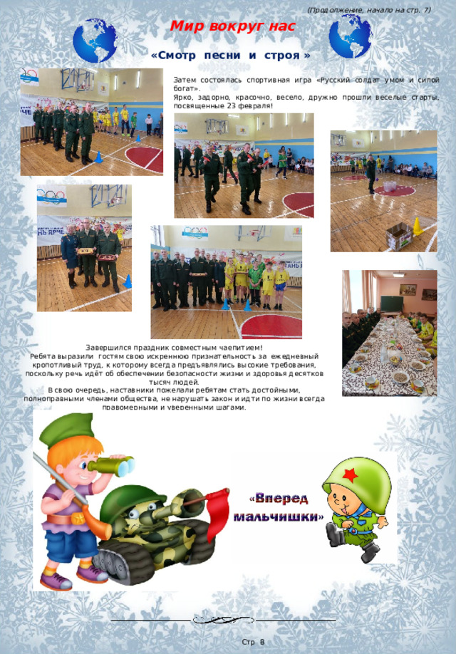 (Продолжение, начало на стр. 7)  Мир вокруг нас «Смотр песни и строя » Затем состоялась спортивная игра «Русский солдат умом и силой богат». Ярко, задорно, красочно, весело, дружно прошли веселые старты, посвященные 23 февраля! Завершился праздник совместным чаепитием! Ребята выразили  гостям свою искреннюю признательность за  ежедневный кропотливый труд, к которому всегда предъявлялись высокие требования, поскольку речь идёт об обеспечении безопасности жизни и здоровья десятков тысяч людей. В свою очередь, наставники пожелали ребятам стать достойными, полноправными членами общества, не нарушать закон и идти по жизни всегда правомерными и уверенными шагами.  Стр 8 