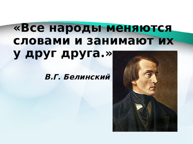 «Все народы меняются словами и занимают их у друг друга.»   В.Г. Белинский 