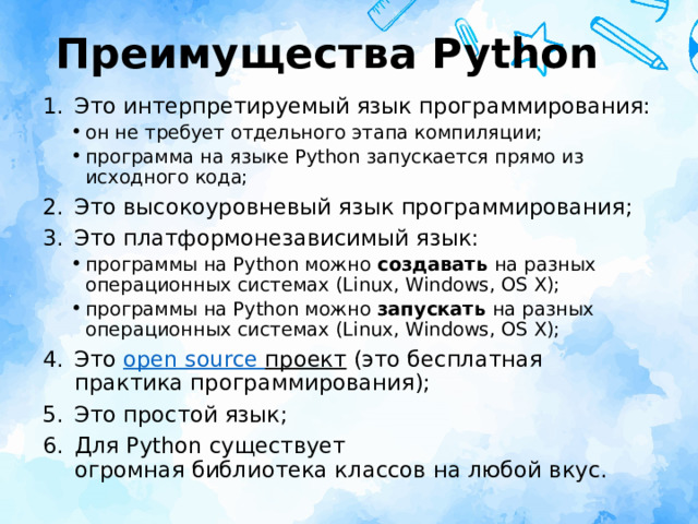 Преимущества Python Это интерпретируемый язык программирования: он не требует отдельного этапа компиляции; программа на языке Python запускается прямо из исходного кода; он не требует отдельного этапа компиляции; программа на языке Python запускается прямо из исходного кода; Это высокоуровневый язык программирования; Это платформонезависимый язык: программы на Python можно  создавать  на разных операционных системах (Linux, Windows, OS X); программы на Python можно  запускать  на разных операционных системах (Linux, Windows, OS X); программы на Python можно  создавать  на разных операционных системах (Linux, Windows, OS X); программы на Python можно  запускать  на разных операционных системах (Linux, Windows, OS X); Это  open  source  проект (это бесплатная практика программирования); Это простой язык; Для Python существует огромная библиотека классов на любой вкус. 