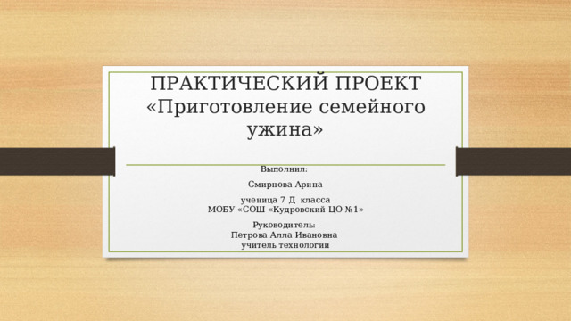 ПРАКТИЧЕСКИЙ ПРОЕКТ  «Приготовление семейного ужина»   Выполнил: Смирнова Арина ученица 7 Д класса  МОБУ «СОШ «Кудровский ЦО №1» Руководитель:  Петрова Алла Ивановна  учитель технологии 