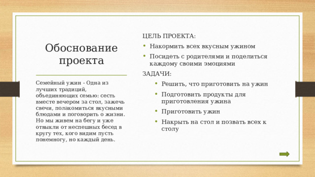 ЦЕЛЬ ПРОЕКТА: Накормить всех вкусным ужином Посидеть с родителями и поделиться каждому своими эмоциями ЗАДАЧИ: Решить, что приготовить на ужин Подготовить продукты для приготовления ужина Приготовить ужин Накрыть на стол и позвать всех к столу Решить, что приготовить на ужин Подготовить продукты для приготовления ужина Приготовить ужин Накрыть на стол и позвать всех к столу Обоснование проекта Семейный ужин - Одна из лучших традиций, объединяющих семью: сесть вместе вечером за стол, зажечь свечи, полакомиться вкусными блюдами и поговорить о жизни. Но мы живем на бегу и уже отвыкли от неспешных бесед в кругу тех, кого видим пусть понемногу, но каждый день. 