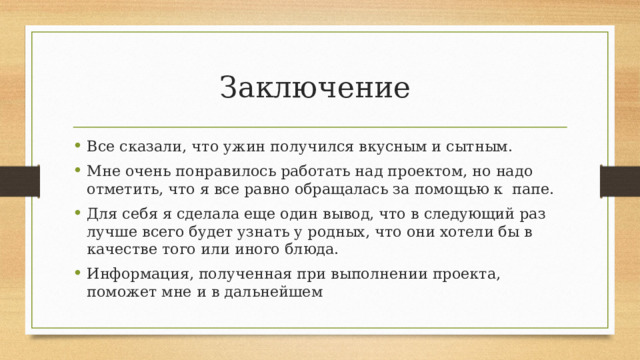 Заключение Все сказали, что ужин получился вкусным и сытным. Мне очень понравилось работать над проектом, но надо отметить, что я все равно обращалась за помощью к папе. Для себя я сделала еще один вывод, что в следующий раз лучше всего будет узнать у родных, что они хотели бы в качестве того или иного блюда. Информация, полученная при выполнении проекта, поможет мне и в дальнейшем 