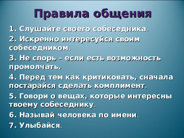 Правила общения 1. Слушайте своего собеседника . 2. Искренно интересуйся своим собеседником . 3. Не спорь – если есть возможность промолчать.  4. Перед тем как критиковать, сначала постарайся сделать комплимент . 5. Говори о вещах, которые интересны твоему собеседнику . 6. Называй человека по имени . 7. Улыбайся . 