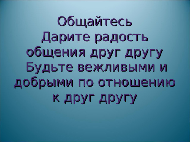 Общайтесь  Дарите радость общения друг другу  Будьте вежливыми и добрыми по отношению к друг другу    