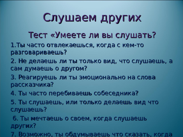Слушаем других Тест «Умеете ли вы слушать? 1.Ты часто отвлекаешься, когда с кем-то разговариваешь? 2. Не делаешь ли ты только вид, что слушаешь, а сам думаешь о другом? 3. Реагируешь ли ты эмоционально на слова рассказчика? 4. Ты часто перебиваешь собеседника? 5. Ты слушаешь, или только делаешь вид что слушаешь?  6. Ты мечтаешь о своем, когда слушаешь других? 7. Возможно, ты обдумываешь что сказать, когда слушаешь собеседника? 