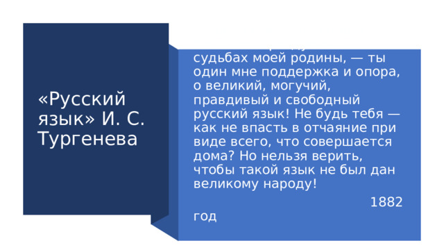 «Русский язык» И. С. Тургенева Во дни сомнений, во дни тягостных раздумий о судьбах моей родины, — ты один мне поддержка и опора, о великий, могучий, правдивый и свободный русский язык! Не будь тебя — как не впасть в отчаяние при виде всего, что совершается дома? Но нельзя верить, чтобы такой язык не был дан великому народу!  1882 год О чём это стихотворение? 