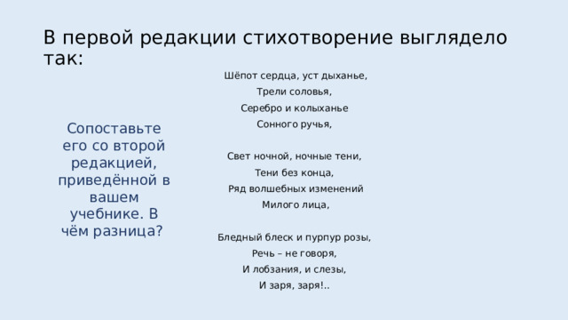 В первой редакции стихотворение выглядело так: Шёпот сердца, уст дыханье, Трели соловья, Серебро и колыханье Сонного ручья, Свет ночной, ночные тени, Тени без конца, Ряд волшебных изменений Милого лица, Бледный блеск и пурпур розы, Речь – не говоря, И лобзания, и слезы, И заря, заря!.. Сопоставьте его со второй редакцией, приведённой в вашем учебнике. В чём разница? 