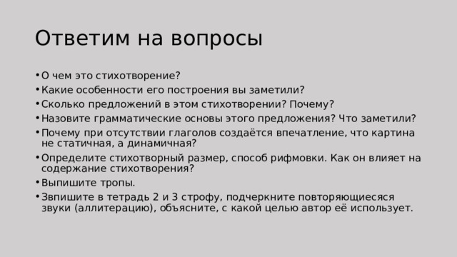 Ответим на вопросы О чем это стихотворение? Какие особенности его построения вы заметили? Сколько предложений в этом стихотворении? Почему? Назовите грамматические основы этого предложения? Что заметили? Почему при отсутствии глаголов создаётся впечатление, что картина не статичная, а динамичная? Определите стихотворный размер, способ рифмовки. Как он влияет на содержание стихотворения? Выпишите тропы. Звпишите в тетрадь 2 и 3 строфу, подчеркните повторяющиесяся звуки (аллитерацию), объясните, с какой целью автор её использует. 