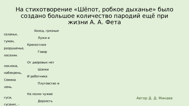 На стихотворение «Шёпот, робкое дыханье» было создано большое количество пародий ещё при жизни А. А. Фета  Холод, грязные селенья,  Лужи и туман,  Крепостное разрушенье,  Говор поселян.  От дворовых нет поклона,  Шапки набекрень,  И работника Семена  Плутовство и лень.  На полях чужие гуси,  Дерзость гусенят, -  Посрамленье, гибель Руси,  И разврат, разврат!..  Солнце спряталось в тумане.  Там, в тиши долин,  Сладко спят мои крестьяне –  Я не сплю один.  Летний вечер догорает,  В избах огоньки,  Майский воздух холодает –  Спите, мужички!  Этой ночью благовонной,  Не смыкая глаз,  Я придумал штраф законный  Наложить на вас.  Если вдруг чужое стадо  Забредет ко мне,  Штраф платить вам будет надо…  Спите в тишине!  Если в поле встречу гуся,  То (и буду прав)  Я к закону обращуся  И возьму с вас штраф;  Буду с каждой я коровы  Брать четвертаки,  Чтоб стеречь свое добро вы  Стали, мужички… Автор Д. Д. Минаев 