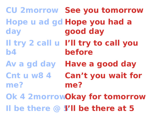 See you tomorrow CU 2morrow Hope u ad gd day Hope you had a good day Il try 2 call u b4 I’ll try to call you before Av a gd day Have a good day Can’t you wait for me? Cnt u w8 4 me? Ok 4 2morrow Okay for tomorrow I’ll be there at 5 Il be there @ 5 CUL8R See you later Love you Luv U/LY 