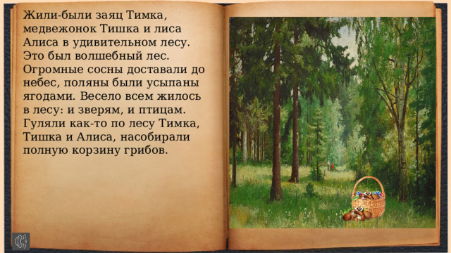 Жили-были заяц Тимка, медвежонок Тишка и лиса Алиса в удивительном лесу. Это был волшебный лес. Огромные сосны доставали до небес, поляны были усыпаны ягодами. Весело всем жилось в лесу: и зверям, и птицам. Гуляли как-то по лесу Тимка, Тишка и Алиса, насобирали полную корзину грибов. 