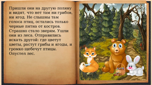Пришли они на другую поляну и видят, что нет там ни грибов, ни ягод. Не слышны там голоса птиц, остались только черные пятна от костров. Страшно стало зверям. Ушли они из леса. Отправились искать другой: где цветут цветы, растут грибы и ягоды, и громко щебечут птицы. Опустел лес. 