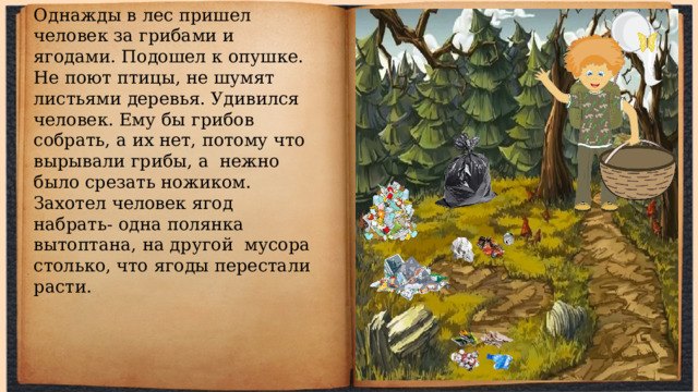 Однажды в лес пришел человек за грибами и ягодами. Подошел к опушке. Не поют птицы, не шумят листьями деревья. Удивился человек. Ему бы грибов собрать, а их нет, потому что вырывали грибы, а нежно было срезать ножиком. Захотел человек ягод набрать- одна полянка вытоптана, на другой мусора столько, что ягоды перестали расти. 