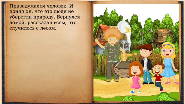 Призадумался человек. И понял он, что это люди не уберегли природу. Вернулся домой, рассказал всем, что случилось с лесом. 