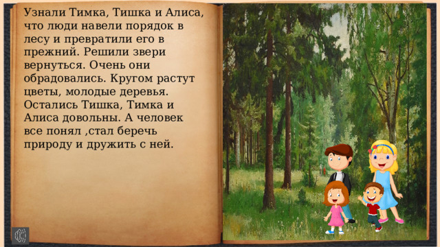Узнали Тимка, Тишка и Алиса, что люди навели порядок в лесу и превратили его в прежний. Решили звери вернуться. Очень они обрадовались. Кругом растут цветы, молодые деревья. Остались Тишка, Тимка и Алиса довольны. А человек все понял ,стал беречь природу и дружить с ней. 