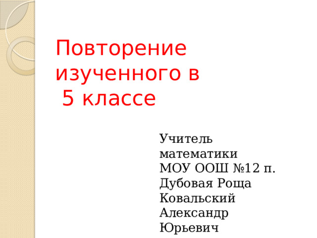 Повторение изученного в  5 классе Учитель математики  МОУ ООШ №12 п. Дубовая Роща Ковальский Александр Юрьевич 