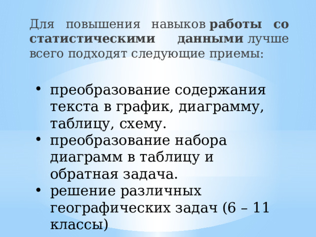 Для повышения навыков  работы со статистическими данными  лучше всего подходят следующие приемы: преобразование содержания текста в график, диаграмму, таблицу, схему. преобразование набора диаграмм в таблицу и обратная задача. решение различных географических задач (6 – 11 классы) 