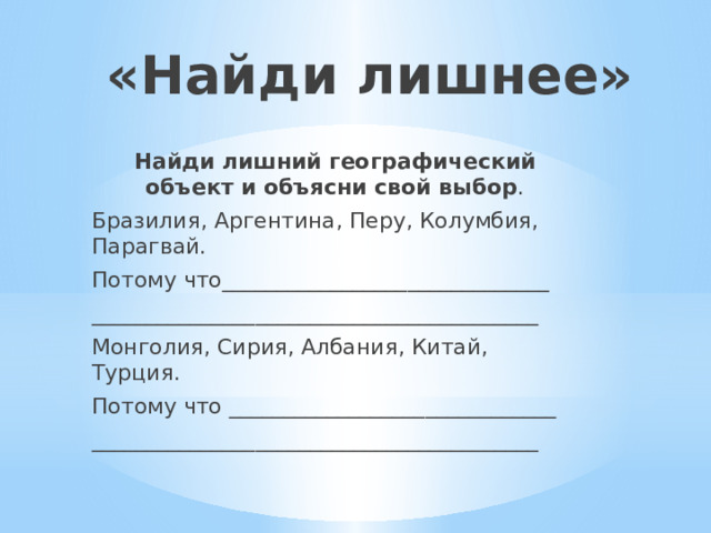 «Найди лишнее» Найди лишний географический объект и объясни свой выбор . Бразилия, Аргентина, Перу, Колумбия, Парагвай. Потому что______________________________ _________________________________________ Монголия, Сирия, Албания, Китай, Турция. Потому что ______________________________ _________________________________________ 