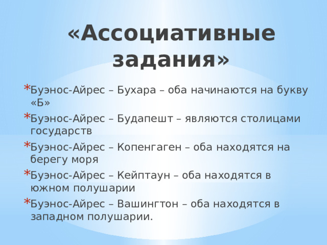 «Ассоциативные задания» Буэнос-Айрес – Бухара – оба начинаются на букву «Б» Буэнос-Айрес – Будапешт – являются столицами государств Буэнос-Айрес – Копенгаген – оба находятся на берегу моря Буэнос-Айрес – Кейптаун – оба находятся в южном полушарии Буэнос-Айрес – Вашингтон – оба находятся в западном полушарии. 