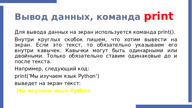 Вывод данных, команда print Для вывода данных на экран используется команда print(). Внутри круглых скобок пишем, что хотим вывести на экран. Если это текст, то обязательно указываем его внутри кавычек. Кавычки могут быть одинарными или двойными. Только обязательно ставим одинаковые до и после текста. Например, следующий код: print('Мы изучаем язык Python') выведет на экран текст:  Мы изучаем язык Python   