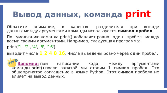Вывод данных, команда print Обратите внимание, в качестве разделителя при выводе данных между аргументами команды используется  символ пробел . По умолчанию команда  print()  добавляет ровно один пробел между всеми своими аргументами. Например, следующая программа: print( '1' , '2' , '4' , '8' , '16' ) выводит числа  1 2 4 8 16 . Числа выведены ровно через один пробел. Запомни:  при написании кода, между аргументами команды  print()  после запятой мы ставим 1 символ пробел. Это общепринятое соглашение в языке Python. Этот символ пробела не влияет на вывод данных.  