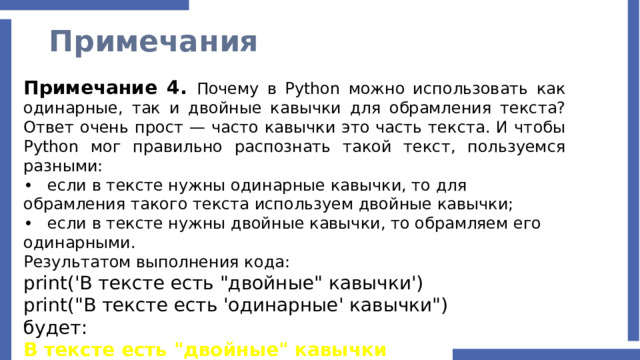Примечания Примечание 4. Почему в Python можно использовать как одинарные, так и двойные кавычки для обрамления текста? Ответ очень прост — часто кавычки это часть текста. И чтобы Python мог правильно распознать такой текст, пользуемся разными: •  если в тексте нужны одинарные кавычки, то для обрамления такого текста используем двойные кавычки; •  если в тексте нужны двойные кавычки, то обрамляем его одинарными. Результатом выполнения кода: print('В тексте есть 