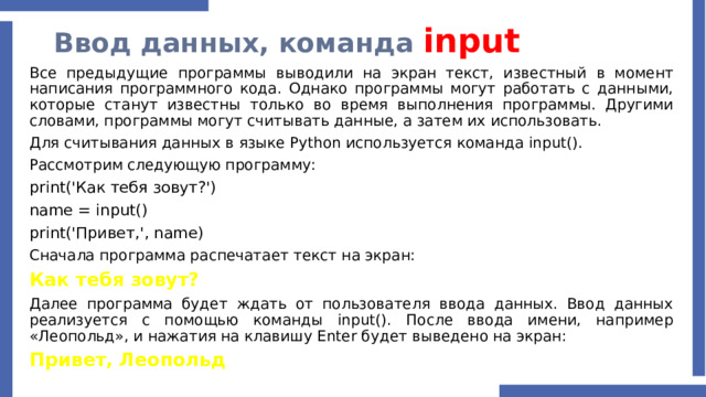 Ввод данных, команда input Все предыдущие программы выводили на экран текст, известный в момент написания программного кода. Однако программы могут работать с данными, которые станут известны только во время выполнения программы. Другими словами, программы могут считывать данные, а затем их использовать. Для считывания данных в языке Python используется команда input(). Рассмотрим следующую программу: print('Как тебя зовут?') name = input() print('Привет,', name) Сначала программа распечатает текст на экран: Как тебя зовут? Далее программа будет ждать от пользователя ввода данных. Ввод данных реализуется с помощью команды input(). После ввода имени, например «Леопольд», и нажатия на клавишу Enter будет выведено на экран: Привет, Леопольд 