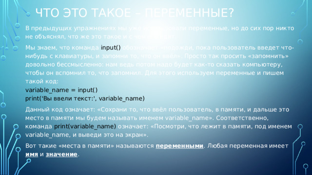 Что это такое – переменные? В предыдущих упражнениях мы уже использовали переменные, но до сих пор никто не объяснял, что же это такое и с чем его едят. Мы знаем, что команда input() обозначает «подожди, пока пользователь введет что-нибудь с клавиатуры, и запомни то, что он ввёл». Просто так просить «запомнить» довольно бессмысленно: нам ведь потом надо будет как-то сказать компьютеру, чтобы он вспомнил то, что запомнил. Для этого используем переменные и пишем такой код: variable_name = input() print('Вы ввели текст:', variable_name) Данный код означает: «Сохрани то, что ввёл пользователь, в памяти, и дальше это место в памяти мы будем называть именем variable_name». Соответственно, команда print(variable_name) означает: «Посмотри, что лежит в памяти, под именем variable_name, и выведи это на экран». Вот такие «места в памяти» называются переменными . Любая переменная имеет имя и значение . 