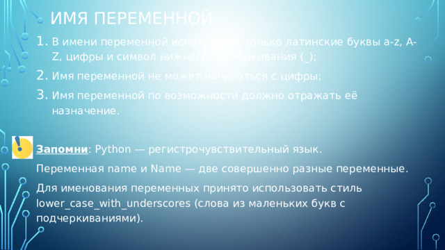 Имя переменной В имени переменной используйте только латинские буквы a-z, A-Z, цифры и символ нижнего подчеркивания (_); Имя переменной не может начинаться с цифры; Имя переменной по возможности должно отражать её назначение. Запомни : Python — регистрочувствительный язык. Переменная name и Name — две совершенно разные переменные. Для именования переменных принято использовать стиль lower_case_with_underscores (слова из маленьких букв с подчеркиваниями). 