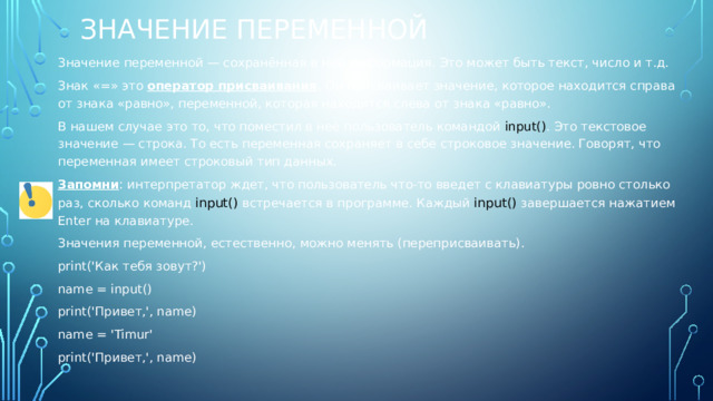 значение переменной Значение переменной — сохранённая в ней информация. Это может быть текст, число и т.д. Знак «=» это оператор присваивания . Он присваивает значение, которое находится справа от знака «равно», переменной, которая находится слева от знака «равно». В нашем случае это то, что поместил в неё пользователь командой input() . Это текстовое значение — строка. То есть переменная сохраняет в себе строковое значение. Говорят, что переменная имеет строковый тип данных. Запомни : интерпретатор ждет, что пользователь что-то введет с клавиатуры ровно столько раз, сколько команд input() встречается в программе. Каждый input() завершается нажатием Enter на клавиатуре. Значения переменной, естественно, можно менять (переприсваивать). print('Как тебя зовут?') name = input() print('Привет,', name) name = 'Timur' print('Привет,', name) 
