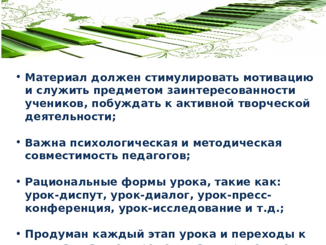 Материал должен стимулировать мотивацию и служить предметом заинтересованности учеников, побуждать к активной творческой деятельности;  Важна психологическая и методическая совместимость педагогов;  Рациональные формы урока, такие как: урок-диспут, урок-диалог, урок-пресс-конференция, урок-исследование и т.д.;  Продуман каждый этап урока и переходы к ним, так как нет времени на «лирические отступления». 