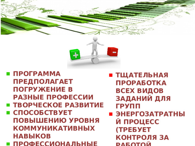 ПРОГРАММА ПРЕДПОЛАГАЕТ ПОГРУЖЕНИЕ В РАЗНЫЕ ПРОФЕССИИ ТВОРЧЕСКОЕ РАЗВИТИЕ СПОСОБСТВУЕТ ПОВЫШЕНИЮ УРОВНЯ КОММУНИКАТИВНЫХ НАВЫКОВ ПРОФЕССИОНАЛЬНЫЕ ПРОБЫ ТЩАТЕЛЬНАЯ ПРОРАБОТКА ВСЕХ ВИДОВ ЗАДАНИЙ ДЛЯ ГРУПП ЭНЕРГОЗАТРАТНЫЙ ПРОЦЕСС (ТРЕБУЕТ КОНТРОЛЯ ЗА РАБОТОЙ КАЖДОЙ ГРУППЫ 