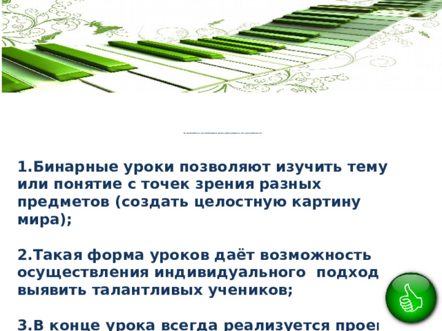                 Во время работы в системе бинарных уроков можно убедиться в их целесообразности:            1.Бинарные уроки позволяют изучить тему или понятие с точек зрения разных предметов (создать целостную картину мира);  2.Такая форма уроков даёт возможность осуществления индивидуального подхода, выявить талантливых учеников;  3.В конце урока всегда реализуется проект - дети видят результат своего труда, есть конечный продукт; 