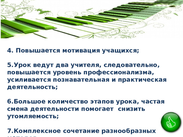 4. Повышается мотивация учащихся;  5.Урок ведут два учителя, следовательно, повышается уровень профессионализма, усиливается познавательная и практическая деятельность;  6.Большое количество этапов урока, частая смена деятельности помогает снизить утомляемость;  7.Комплексное сочетание разнообразных методов. 