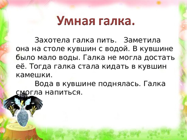  Захотела галка пить. Заметила она на столе кувшин с водой. В кувшине было мало воды. Галка не могла достать её. Тогда галка стала кидать в кувшин камешки.  Вода в кувшине поднялась. Галка смогла напиться. 
