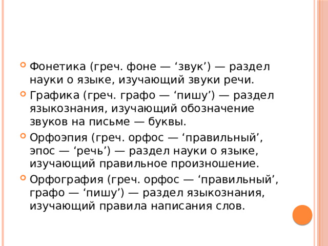 Фонетика (греч. фоне — ‘звук’) — раздел науки о языке, изучающий звуки речи. Графика (греч. графо — ‘пишу’) — раздел языкознания, изучающий обозначение звуков на письме — буквы. Орфоэпия (греч. орфос — ‘правильный’, эпос — ‘речь’) — раздел науки о языке, изучающий правильное произношение. Орфография (греч. орфос — ‘правильный’, графо — ‘пишу’) — раздел языкознания, изучающий правила написания слов. 