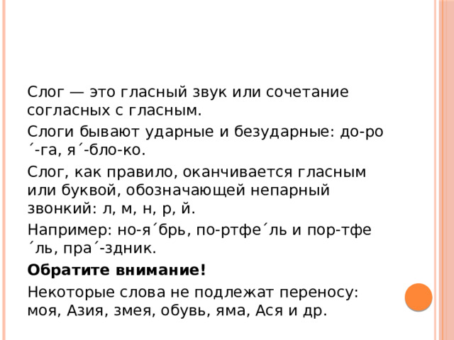 Слог — это гласный звук или сочетание согласных с гласным. Слоги бывают ударные и безударные: до-ро´-га, я´-бло-ко. Слог, как правило, оканчивается гласным или буквой, обозначающей непарный звонкий: л, м, н, р, й. Например: но-я´брь, по-ртфе´ль и пор-тфе´ль, пра´-здник. Обратите внимание! Некоторые слова не подлежат переносу: моя, Азия, змея, обувь, яма, Ася и др. 