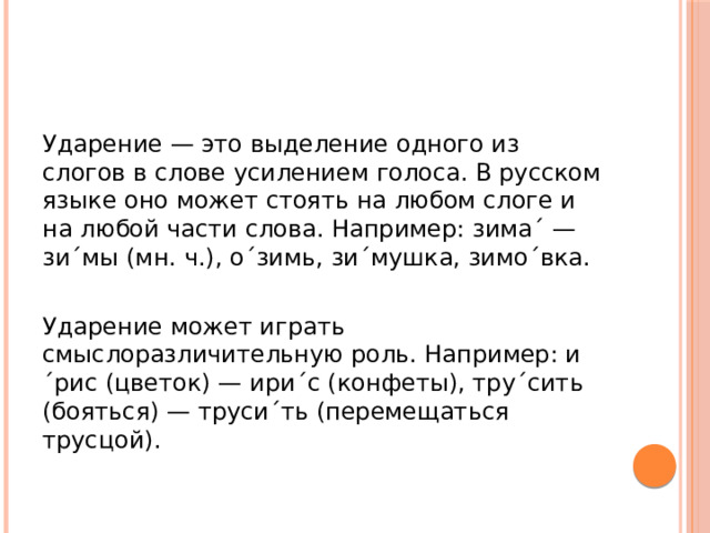Ударение — это выделение одного из слогов в слове усилением голоса. В русском языке оно может стоять на любом слоге и на любой части слова. Например: зима´ — зи´мы (мн. ч.), о´зимь, зи´мушка, зимо´вка. Ударение может играть смыслоразличительную роль. Например: и´рис (цветок) — ири´с (конфеты), тру´сить (бояться) — труси´ть (перемещаться трусцой). 