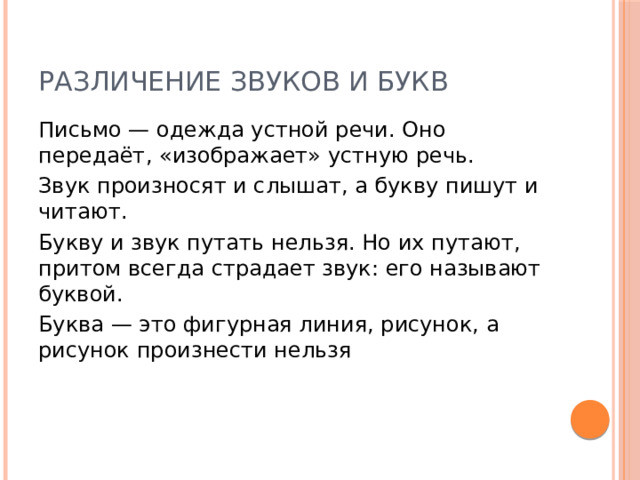 Различение звуков и букв Письмо — одежда устной речи. Оно передаёт, «изображает» устную речь. Звук произносят и слышат, а букву пишут и читают. Букву и звук путать нельзя. Но их путают, притом всегда страдает звук: его называют буквой. Буква — это фигурная линия, рисунок, а рисунок произнести нельзя 