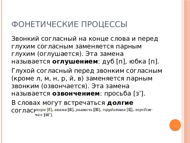 Фонетические процессы Звонкий согласный на конце слова и перед глухим согласным заменяется парным глухим (оглушается). Эта замена называется оглушением : дуб [п], юбка [п]. Глухой согласный перед звонким согласным (кроме л, м, н, р, й, в) заменяется парным звонким (озвончается). Эта замена называется озвончением : просьба [з’]. В словах могут встречаться долгие согласные звуки: 