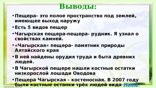 Выводы: Пещера- это полое пространство под землей, имеющее выход наружу Есть 5 видов пещер Чагырская пещера-пещера- рудник. Я узнал о свойствах камней. «Чагырская» пещера- памятник природы Алтайского края В ней найдены орудия труда и быта древних людей. В Чагырской пещере нашли костные остатки низкорослой лошади Оводова  Пещера Чагырская – костеносная. В 2007 году были костные останки трёх людей вида  Homo  neandertalensis [10 Тайны пещер хранят сталактиты и сталагмиты. В Чагырской пещере нет огромных сталактитов.   